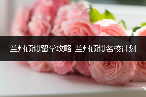 兰州硕博留学攻略-兰州硕博名校计划