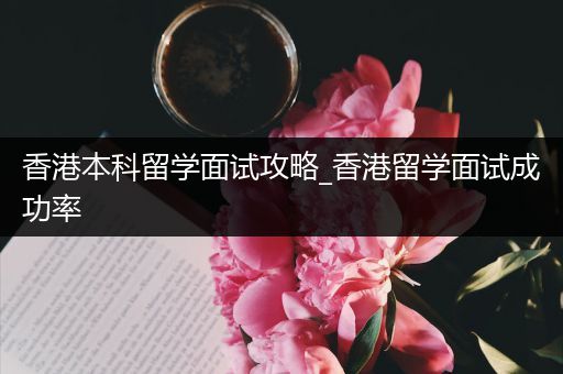 香港本科留学面试攻略_香港留学面试成功率