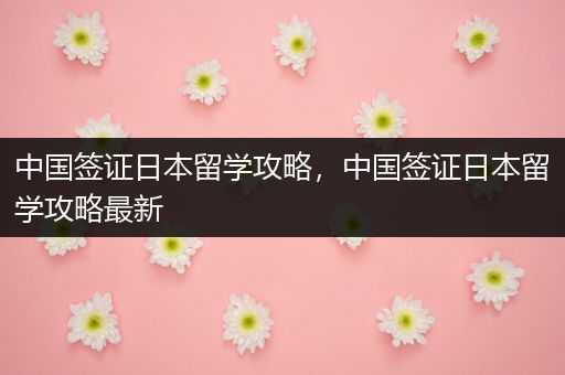 中国签证日本留学攻略，中国签证日本留学攻略最新