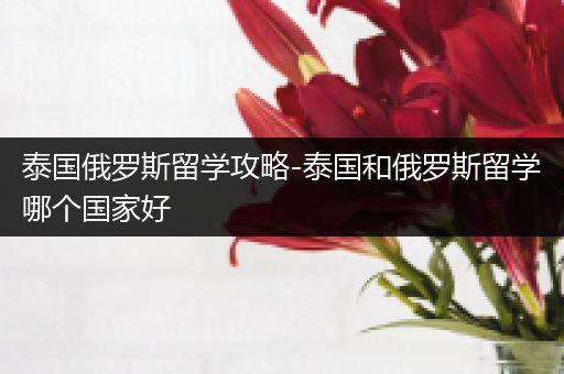 泰国俄罗斯留学攻略-泰国和俄罗斯留学哪个国家好