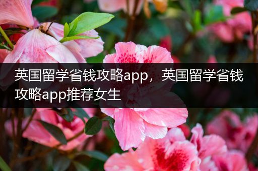 英国留学省钱攻略app，英国留学省钱攻略app推荐女生
