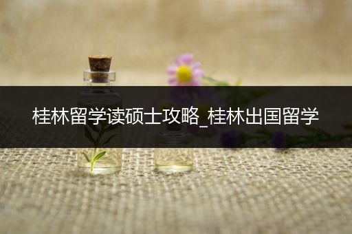 桂林留学读硕士攻略_桂林出国留学