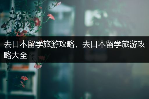 去日本留学旅游攻略，去日本留学旅游攻略大全