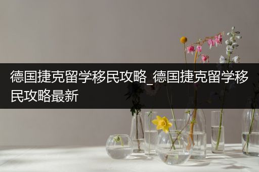 德国捷克留学移民攻略_德国捷克留学移民攻略最新