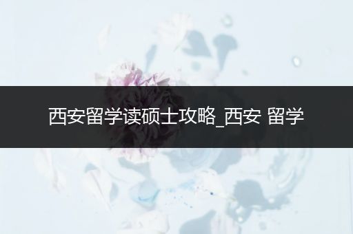 西安留学读硕士攻略_西安 留学