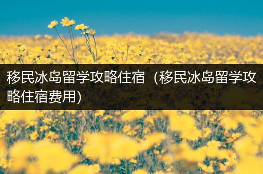 移民冰岛留学攻略住宿（移民冰岛留学攻略住宿费用）