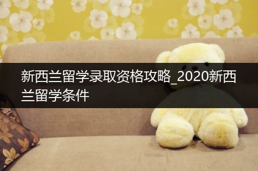 新西兰留学录取资格攻略_2020新西兰留学条件