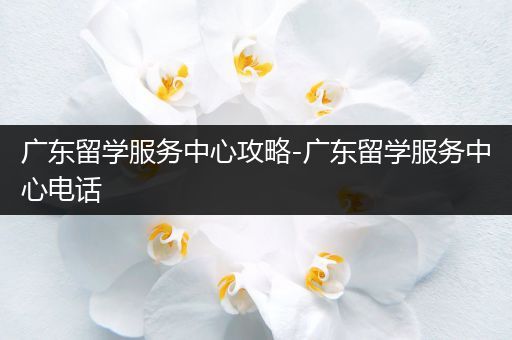 广东留学服务中心攻略-广东留学服务中心电话