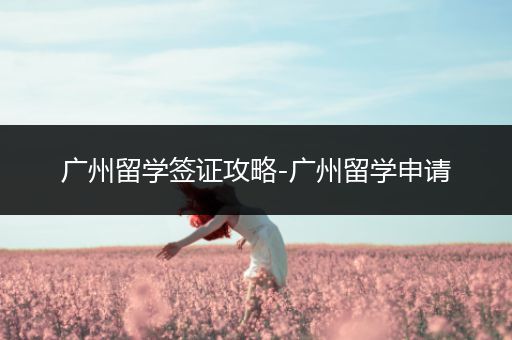 广州留学签证攻略-广州留学申请