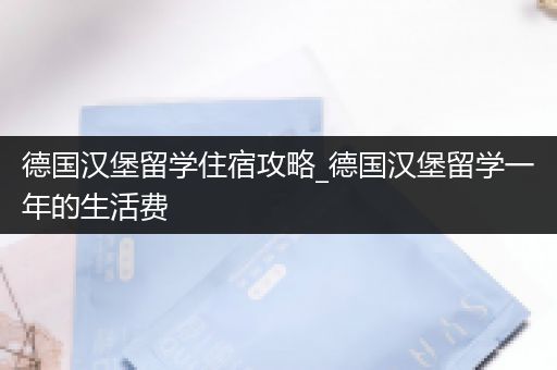 德国汉堡留学住宿攻略_德国汉堡留学一年的生活费