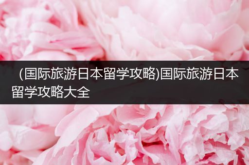 （国际旅游日本留学攻略)国际旅游日本留学攻略大全