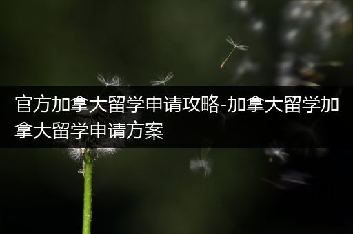 官方加拿大留学申请攻略-加拿大留学加拿大留学申请方案