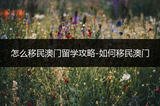 怎么移民澳门留学攻略-如何移民澳门