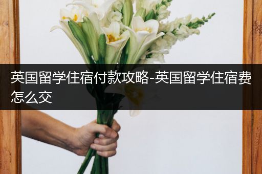 英国留学住宿付款攻略-英国留学住宿费怎么交