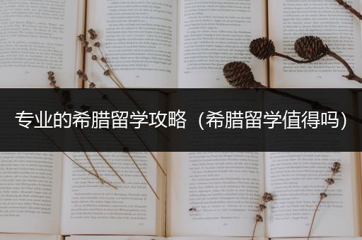 专业的希腊留学攻略（希腊留学值得吗）