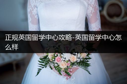 正规英国留学中心攻略-英国留学中心怎么样