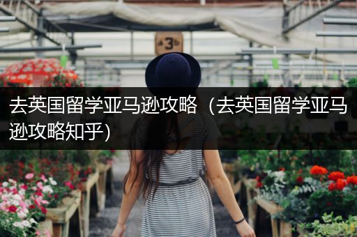 去英国留学亚马逊攻略（去英国留学亚马逊攻略知乎）