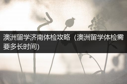 澳洲留学济南体检攻略（澳洲留学体检需要多长时间）