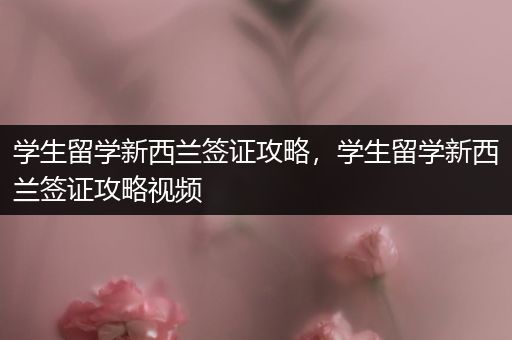 学生留学新西兰签证攻略，学生留学新西兰签证攻略视频