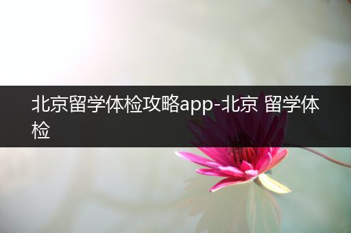 北京留学体检攻略app-北京 留学体检