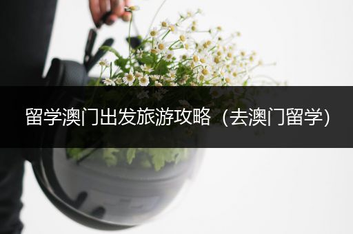 留学澳门出发旅游攻略（去澳门留学）