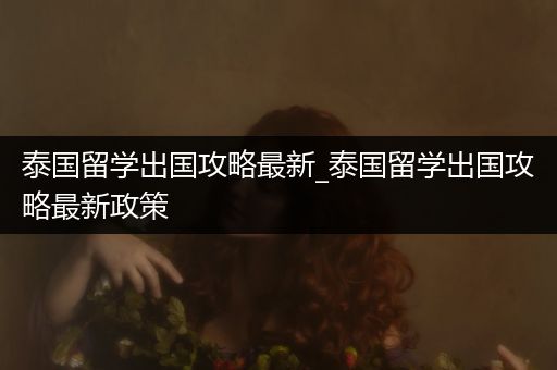 泰国留学出国攻略最新_泰国留学出国攻略最新政策