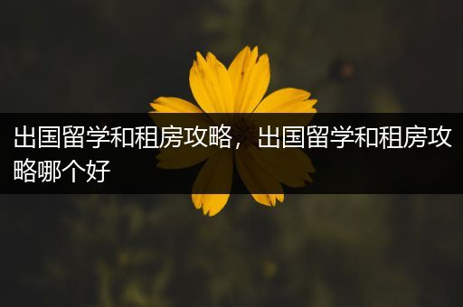 出国留学和租房攻略，出国留学和租房攻略哪个好