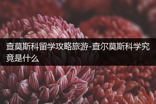 查莫斯科留学攻略旅游-查尔莫斯科学究竟是什么