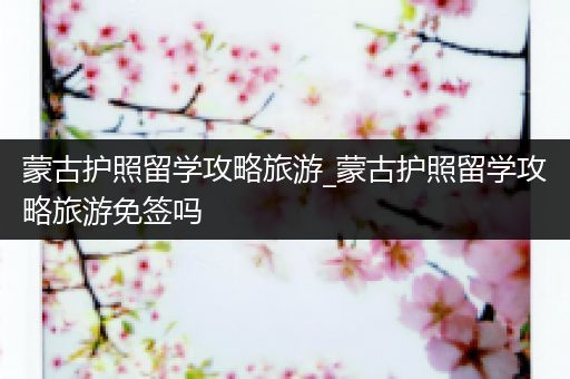 蒙古护照留学攻略旅游_蒙古护照留学攻略旅游免签吗