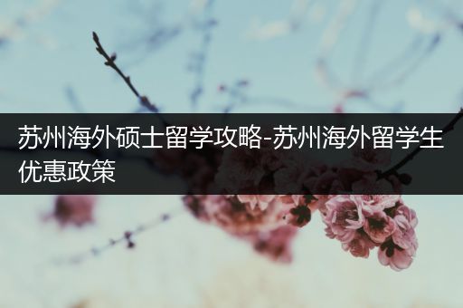 苏州海外硕士留学攻略-苏州海外留学生优惠政策