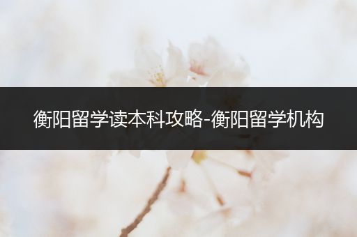 衡阳留学读本科攻略-衡阳留学机构