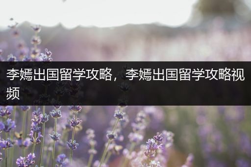 李嫣出国留学攻略，李嫣出国留学攻略视频