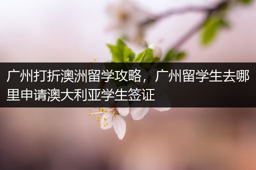 广州打折澳洲留学攻略，广州留学生去哪里申请澳大利亚学生签证