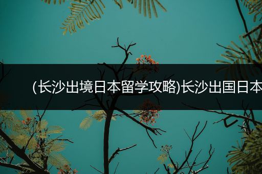 （长沙出境日本留学攻略)长沙出国日本