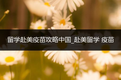 留学赴美疫苗攻略中国_赴美留学 疫苗