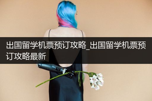 出国留学机票预订攻略_出国留学机票预订攻略最新