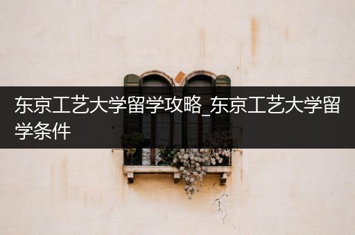 东京工艺大学留学攻略_东京工艺大学留学条件