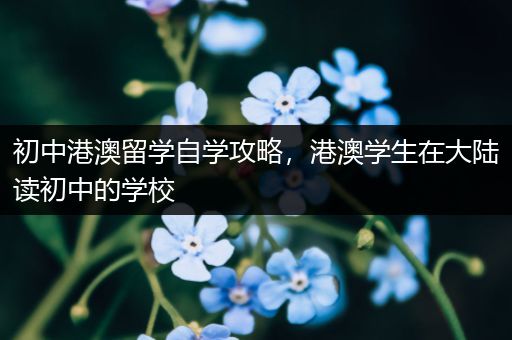 初中港澳留学自学攻略，港澳学生在大陆读初中的学校