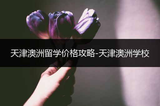 天津澳洲留学价格攻略-天津澳洲学校