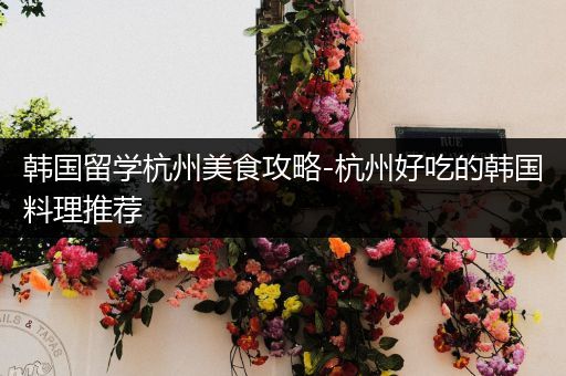韩国留学杭州美食攻略-杭州好吃的韩国料理推荐