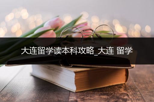 大连留学读本科攻略_大连 留学