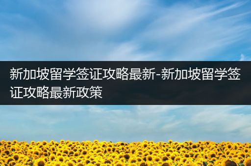 新加坡留学签证攻略最新-新加坡留学签证攻略最新政策