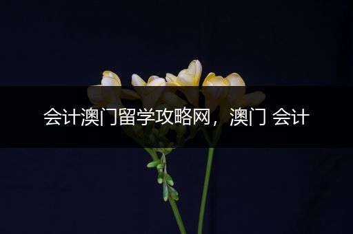 会计澳门留学攻略网，澳门 会计