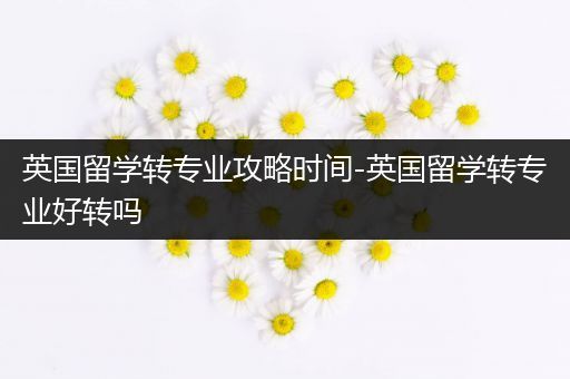 英国留学转专业攻略时间-英国留学转专业好转吗