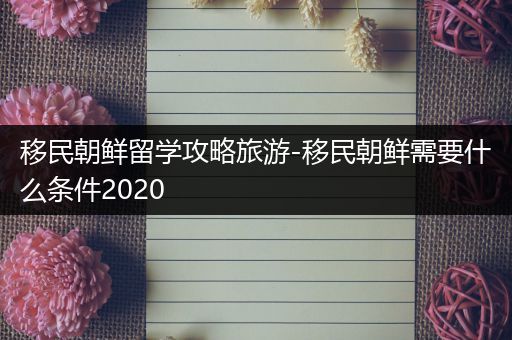 移民朝鲜留学攻略旅游-移民朝鲜需要什么条件2020