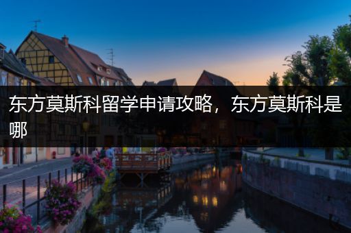 东方莫斯科留学申请攻略，东方莫斯科是哪