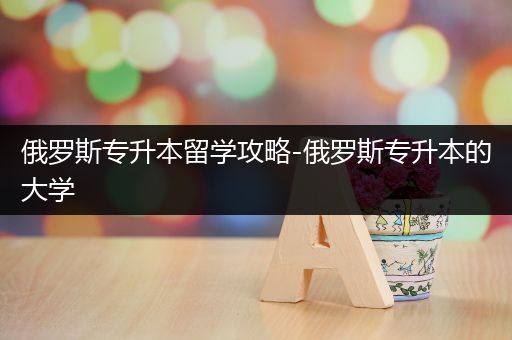 俄罗斯专升本留学攻略-俄罗斯专升本的大学