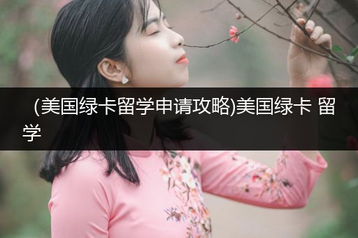 （美国绿卡留学申请攻略)美国绿卡 留学
