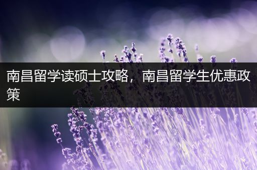 南昌留学读硕士攻略，南昌留学生优惠政策