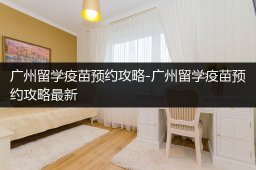 广州留学疫苗预约攻略-广州留学疫苗预约攻略最新